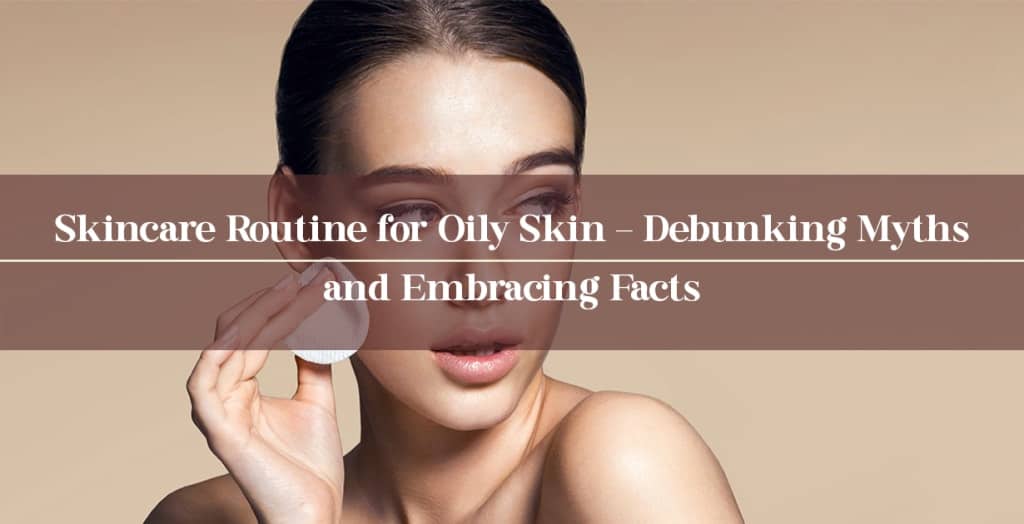 Skincare Routine for Oily Skin – Debunking Myths and Embracing Facts